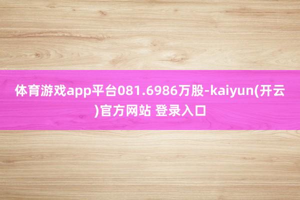 体育游戏app平台081.6986万股-kaiyun(开云)官方网站 登录入口