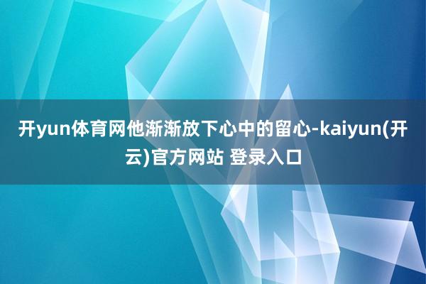 开yun体育网他渐渐放下心中的留心-kaiyun(开云)官方网站 登录入口