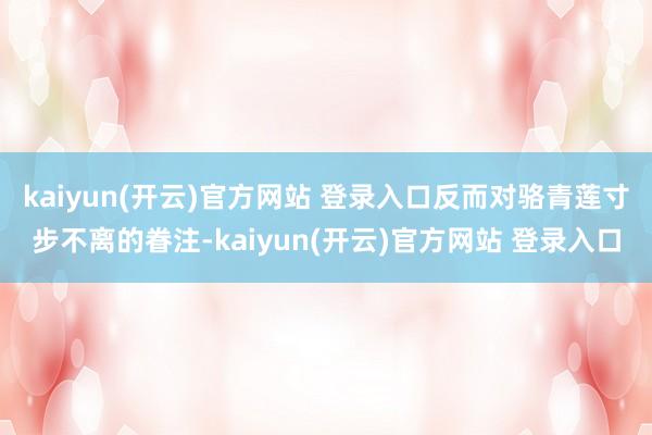 kaiyun(开云)官方网站 登录入口反而对骆青莲寸步不离的眷注-kaiyun(开云)官方网站 登录入口