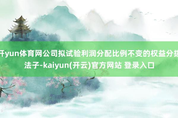 开yun体育网公司拟试验利润分配比例不变的权益分拨法子-kaiyun(开云)官方网站 登录入口