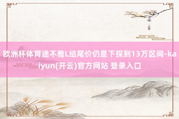 欧洲杯体育途不雅L结尾价仍是下探到13万区间-kaiyun(开云)官方网站 登录入口