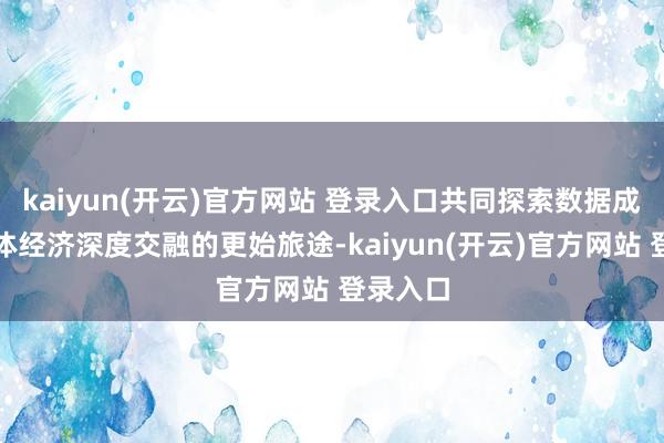 kaiyun(开云)官方网站 登录入口共同探索数据成分与实体经济深度交融的更始旅途-kaiyun(开云)官方网站 登录入口