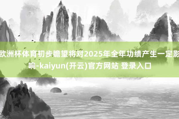欧洲杯体育初步瞻望将对2025年全年功绩产生一定影响-kaiyun(开云)官方网站 登录入口