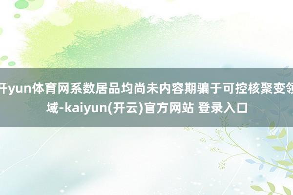 开yun体育网系数居品均尚未内容期骗于可控核聚变领域-kaiyun(开云)官方网站 登录入口