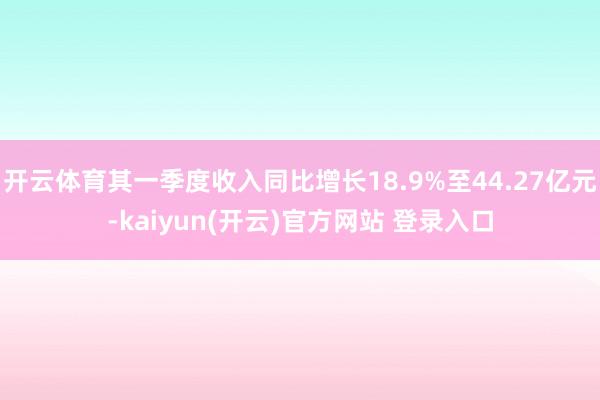 开云体育其一季度收入同比增长18.9%至44.27亿元-kaiyun(开云)官方网站 登录入口