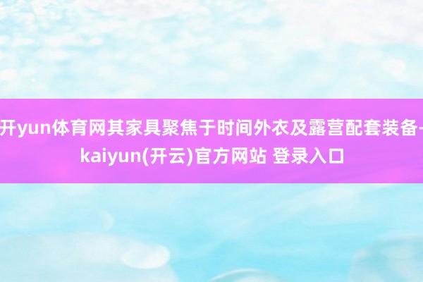 开yun体育网其家具聚焦于时间外衣及露营配套装备-kaiyun(开云)官方网站 登录入口