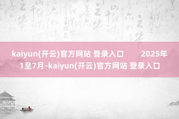 kaiyun(开云)官方网站 登录入口        2025年1至7月-kaiyun(开云)官方网站 登录入口