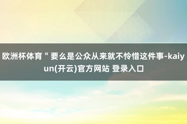 欧洲杯体育＂要么是公众从来就不怜惜这件事-kaiyun(开云)官方网站 登录入口