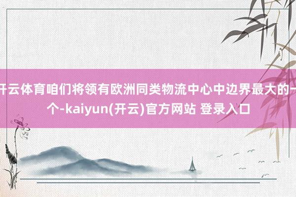开云体育咱们将领有欧洲同类物流中心中边界最大的一个-kaiyun(开云)官方网站 登录入口
