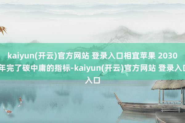 kaiyun(开云)官方网站 登录入口相宜苹果 2030 年完了碳中庸的指标-kaiyun(开云)官方网站 登录入口