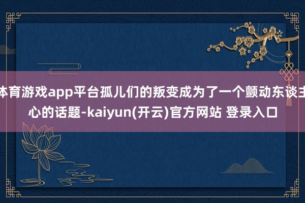 体育游戏app平台孤儿们的叛变成为了一个颤动东谈主心的话题-kaiyun(开云)官方网站 登录入口