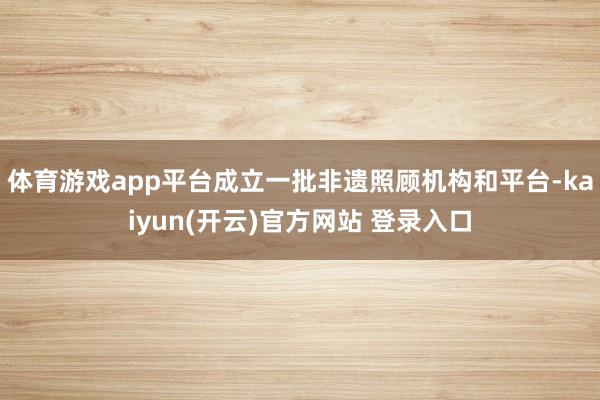 体育游戏app平台成立一批非遗照顾机构和平台-kaiyun(开云)官方网站 登录入口