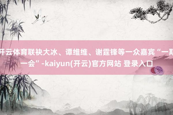 开云体育联袂大冰、谭维维、谢霆锋等一众嘉宾“一期一会”-kaiyun(开云)官方网站 登录入口