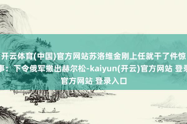 开云体育(中国)官方网站苏洛维金刚上任就干了件惊天大事：下令俄军撤出赫尔松-kaiyun(开云)官方网站 登录入口