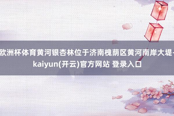 欧洲杯体育黄河银杏林位于济南槐荫区黄河南岸大堤-kaiyun(开云)官方网站 登录入口