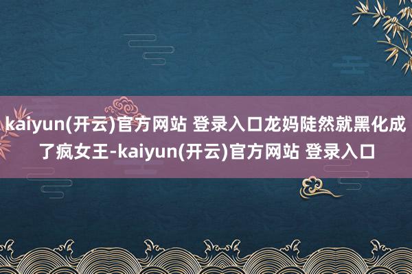 kaiyun(开云)官方网站 登录入口龙妈陡然就黑化成了疯女王-kaiyun(开云)官方网站 登录入口