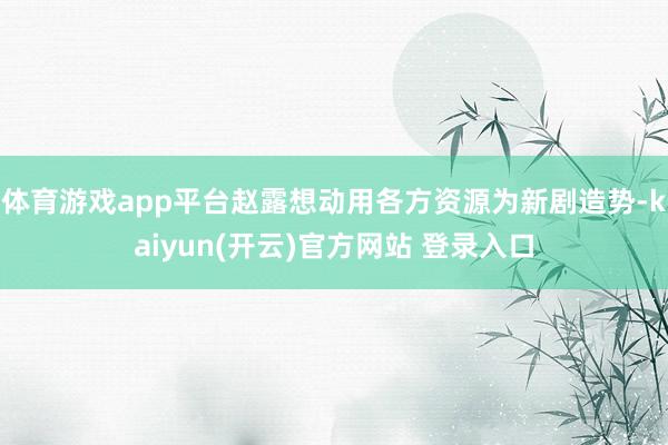 体育游戏app平台赵露想动用各方资源为新剧造势-kaiyun(开云)官方网站 登录入口