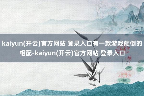 kaiyun(开云)官方网站 登录入口有一款游戏颠倒的相配-kaiyun(开云)官方网站 登录入口