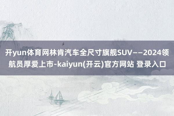 开yun体育网林肯汽车全尺寸旗舰SUV——2024领航员厚爱上市-kaiyun(开云)官方网站 登录入口