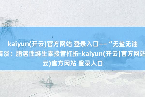 kaiyun(开云)官方网站 登录入口——“无盐无油”的极点清淡：脂溶性维生素接管打折-kaiyun(开云)官方网站 登录入口