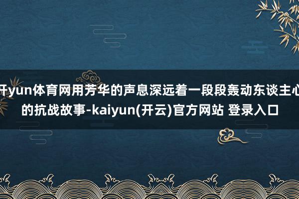 开yun体育网用芳华的声息深远着一段段轰动东谈主心的抗战故事-kaiyun(开云)官方网站 登录入口
