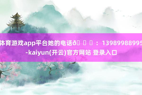 体育游戏app平台她的电话📞：13989988995-kaiyun(开云)官方网站 登录入口