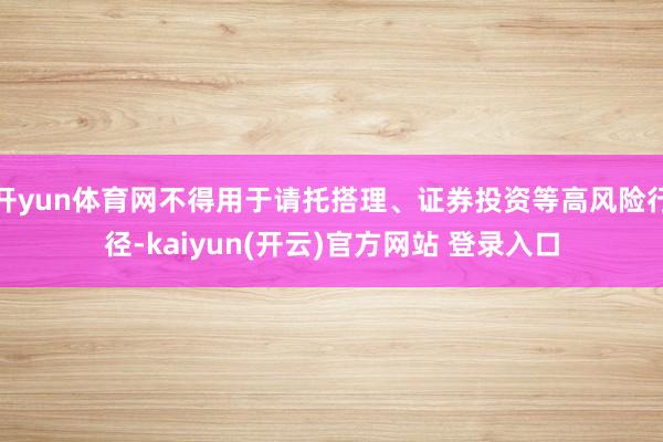 开yun体育网不得用于请托搭理、证券投资等高风险行径-kaiyun(开云)官方网站 登录入口