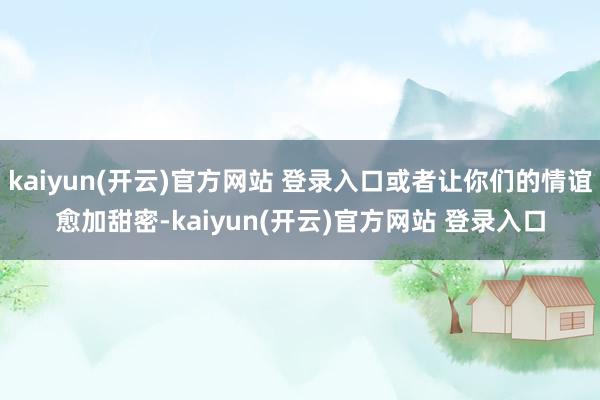 kaiyun(开云)官方网站 登录入口或者让你们的情谊愈加甜密-kaiyun(开云)官方网站 登录入口