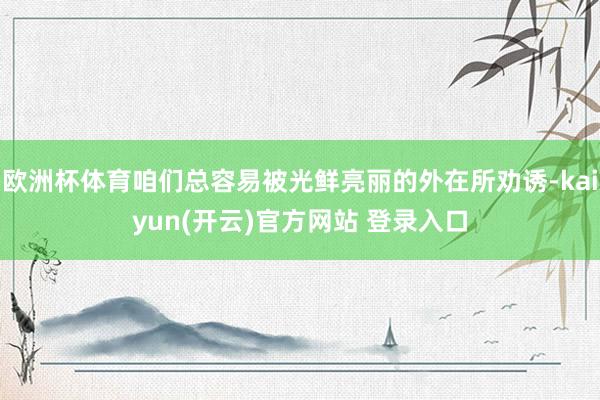 欧洲杯体育咱们总容易被光鲜亮丽的外在所劝诱-kaiyun(开云)官方网站 登录入口