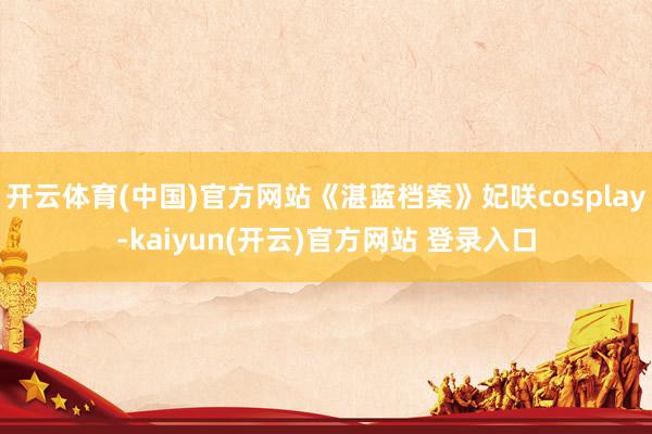 开云体育(中国)官方网站《湛蓝档案》妃咲cosplay-kaiyun(开云)官方网站 登录入口