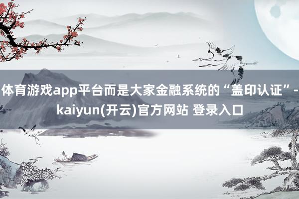 体育游戏app平台而是大家金融系统的“盖印认证”-kaiyun(开云)官方网站 登录入口