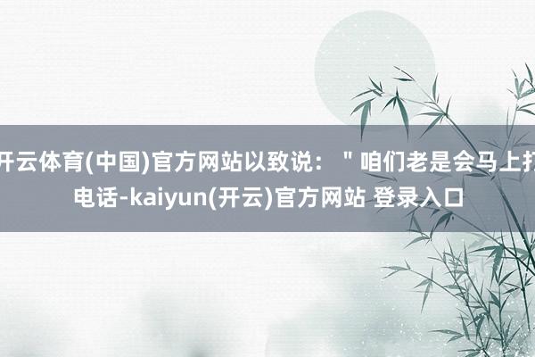 开云体育(中国)官方网站以致说：＂咱们老是会马上打电话-kaiyun(开云)官方网站 登录入口