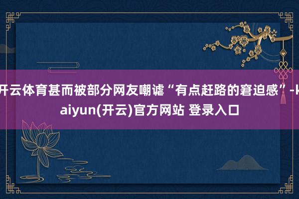 开云体育甚而被部分网友嘲谑“有点赶路的窘迫感”-kaiyun(开云)官方网站 登录入口