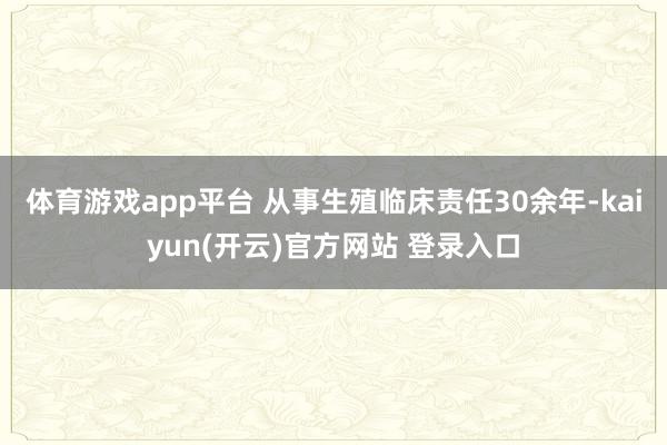 体育游戏app平台 从事生殖临床责任30余年-kaiyun(开云)官方网站 登录入口