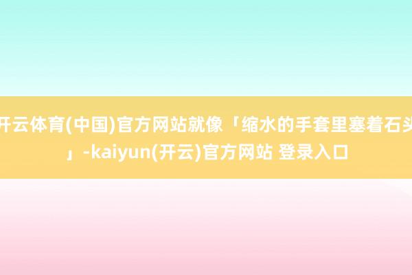 开云体育(中国)官方网站就像「缩水的手套里塞着石头」-kaiyun(开云)官方网站 登录入口