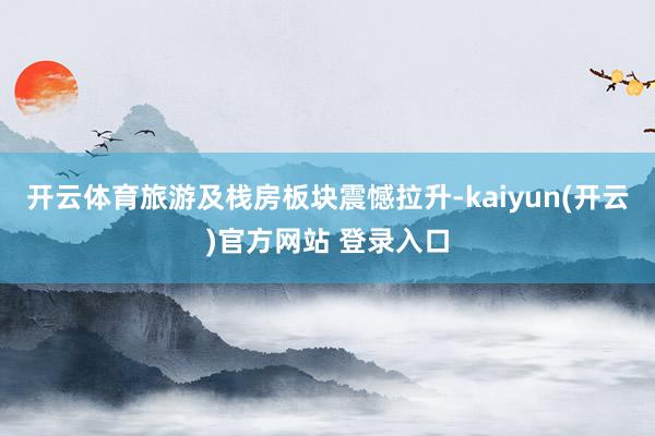 开云体育旅游及栈房板块震憾拉升-kaiyun(开云)官方网站 登录入口