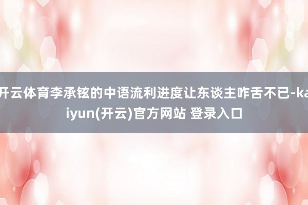 开云体育李承铉的中语流利进度让东谈主咋舌不已-kaiyun(开云)官方网站 登录入口