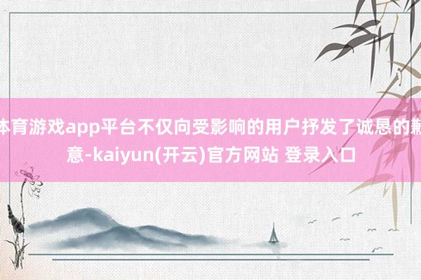 体育游戏app平台不仅向受影响的用户抒发了诚恳的歉意-kaiyun(开云)官方网站 登录入口