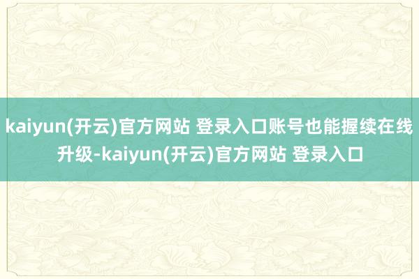 kaiyun(开云)官方网站 登录入口账号也能握续在线升级-kaiyun(开云)官方网站 登录入口