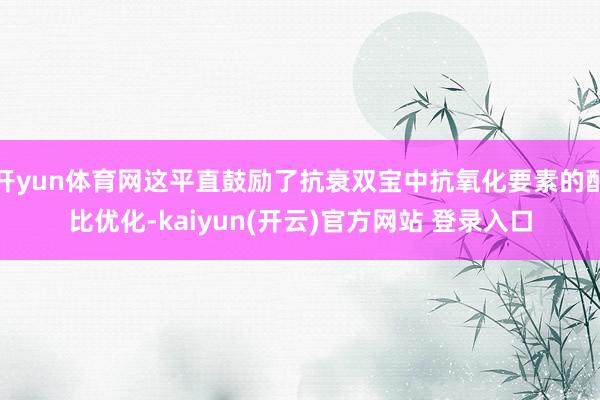 开yun体育网这平直鼓励了抗衰双宝中抗氧化要素的配比优化-kaiyun(开云)官方网站 登录入口