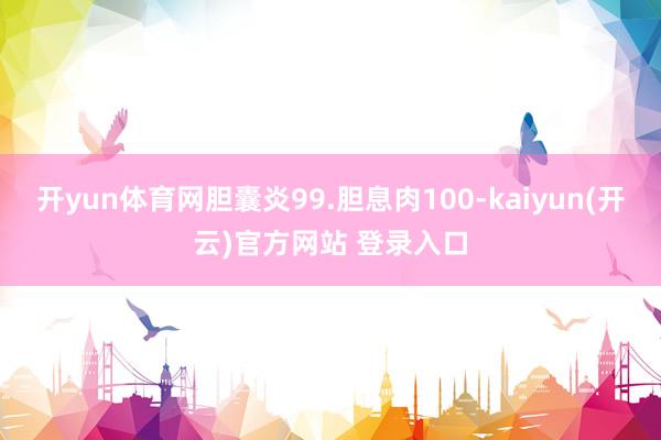开yun体育网胆囊炎99.胆息肉100-kaiyun(开云)官方网站 登录入口