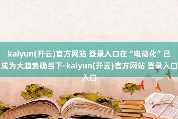 kaiyun(开云)官方网站 登录入口在“电动化”已成为大趋势确当下-kaiyun(开云)官方网站 登录入口