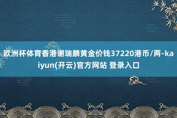 欧洲杯体育香港谢瑞麟黄金价钱37220港币/两-kaiyun(开云)官方网站 登录入口