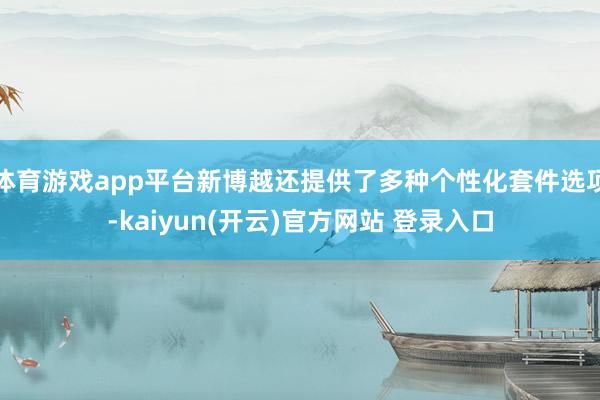 体育游戏app平台新博越还提供了多种个性化套件选项-kaiyun(开云)官方网站 登录入口