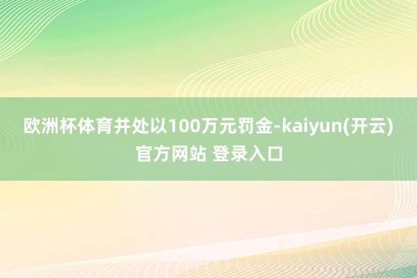 欧洲杯体育并处以100万元罚金-kaiyun(开云)官方网站 登录入口