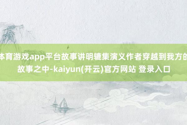 体育游戏app平台故事讲明辘集演义作者穿越到我方的故事之中-kaiyun(开云)官方网站 登录入口