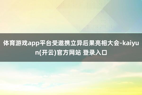 体育游戏app平台受邀携立异后果亮相大会-kaiyun(开云)官方网站 登录入口
