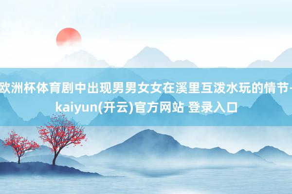 欧洲杯体育剧中出现男男女女在溪里互泼水玩的情节-kaiyun(开云)官方网站 登录入口