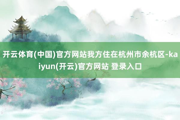 开云体育(中国)官方网站我方住在杭州市余杭区-kaiyun(开云)官方网站 登录入口