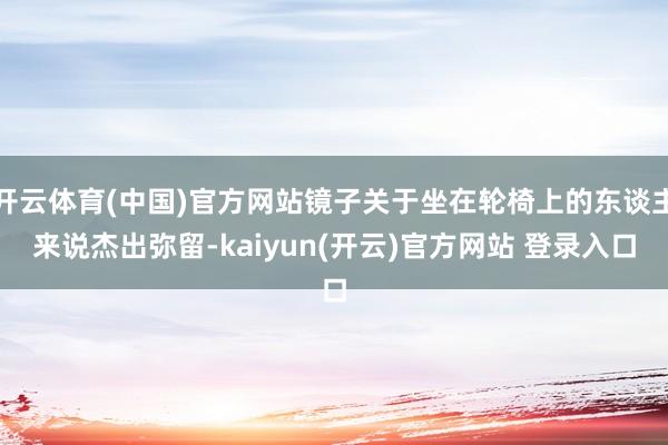 开云体育(中国)官方网站镜子关于坐在轮椅上的东谈主来说杰出弥留-kaiyun(开云)官方网站 登录入口